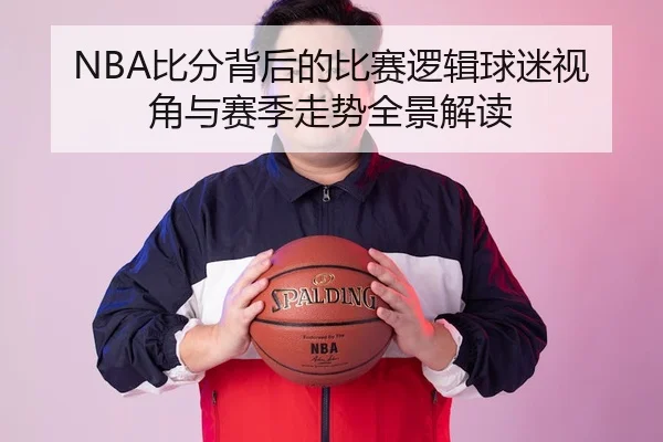 NBA比分背后的比赛逻辑球迷视角与赛季走势全景解读