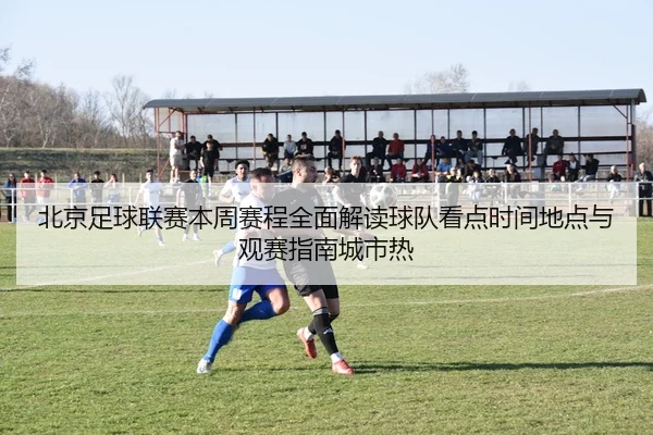 北京足球联赛本周赛程全面解读球队看点时间地点与观赛指南城市热