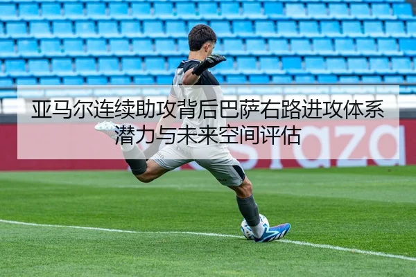 亚马尔连续助攻背后巴萨右路进攻体系潜力与未来空间评估