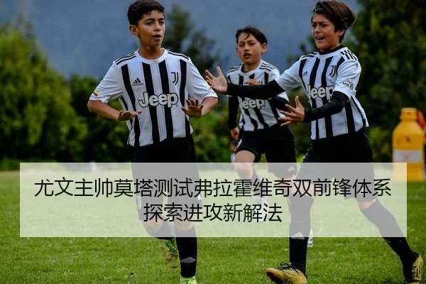 尤文主帅莫塔测试弗拉霍维奇双前锋体系探索进攻新解法