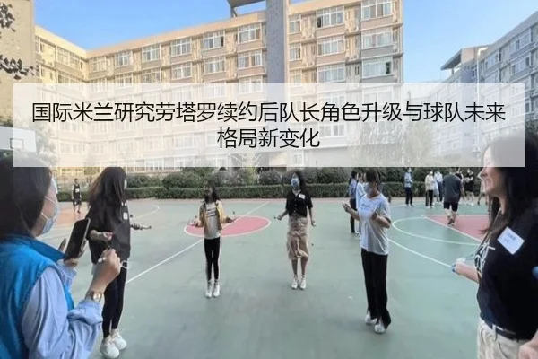 国际米兰研究劳塔罗续约后队长角色升级与球队未来格局新变化